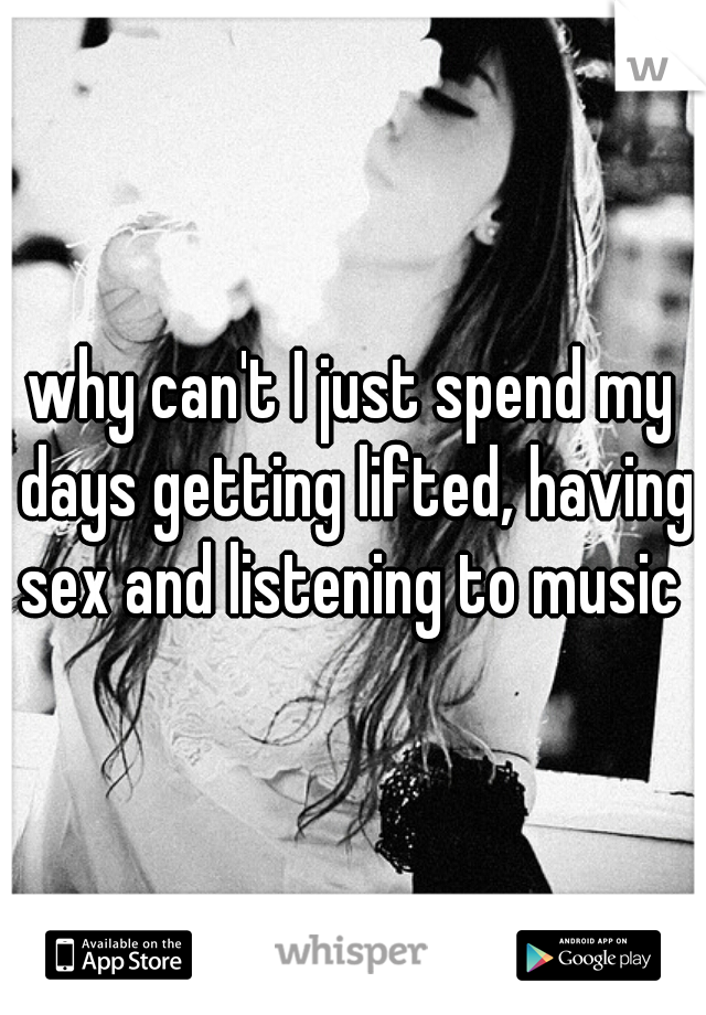 why can't I just spend my days getting lifted, having sex and listening to music ♡