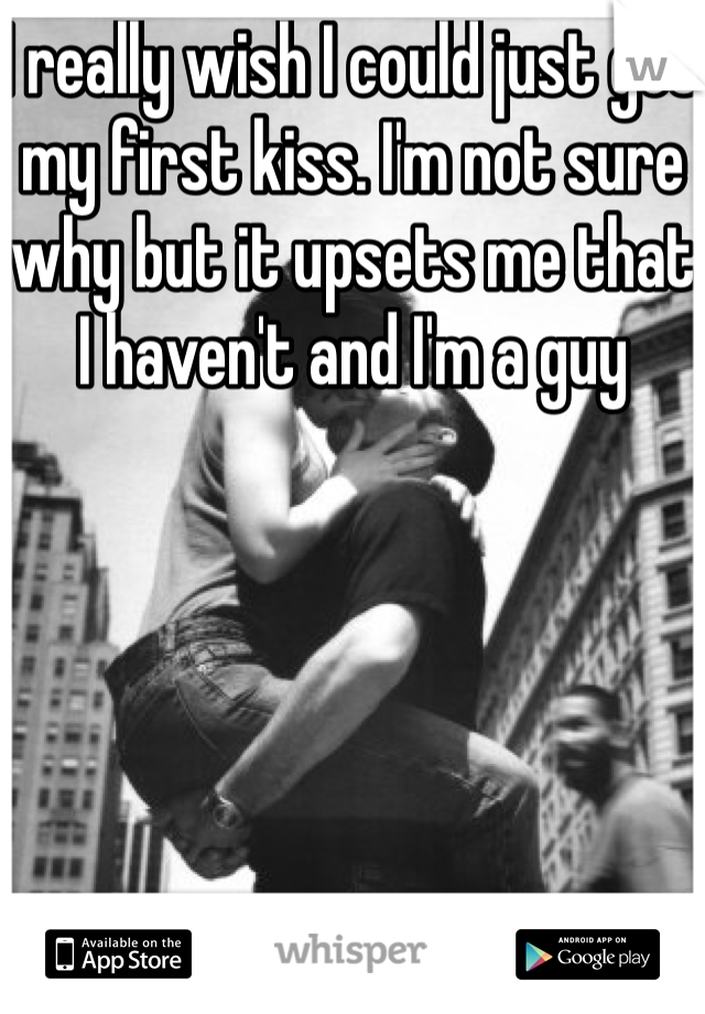 I really wish I could just get my first kiss. I'm not sure why but it upsets me that I haven't and I'm a guy