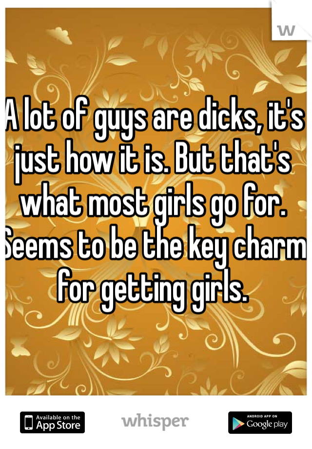 A lot of guys are dicks, it's just how it is. But that's what most girls go for. Seems to be the key charm for getting girls. 