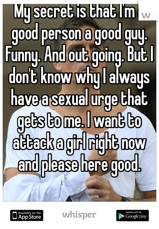 My secret is that I'm a good person a good guy. Funny. And out going. But I don't know why I always have a sexual urge that gets to me. I want to attack a girl right now and please here good. 