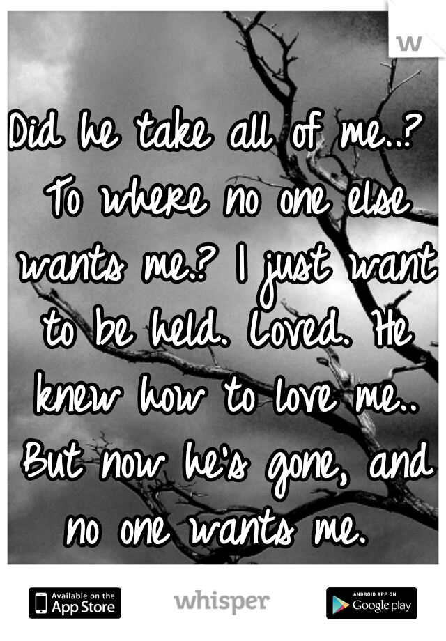 Did he take all of me..? To where no one else wants me.? I just want to be held. Loved. He knew how to love me.. But now he's gone, and no one wants me. 