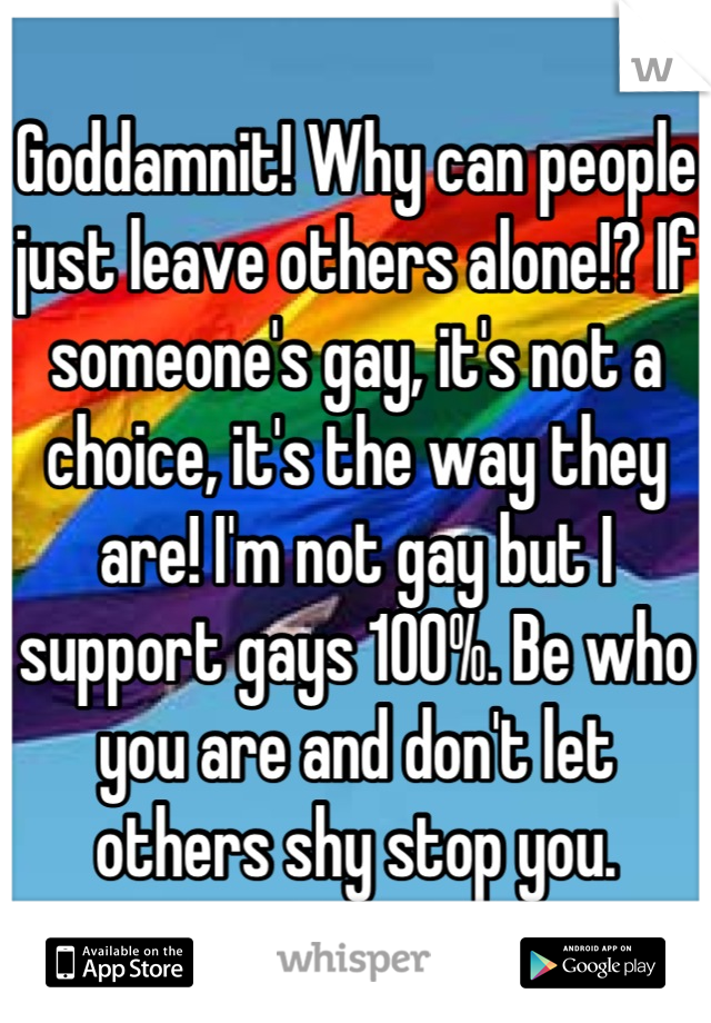 Goddamnit! Why can people just leave others alone!? If someone's gay, it's not a choice, it's the way they are! I'm not gay but I support gays 100%. Be who you are and don't let others shy stop you.