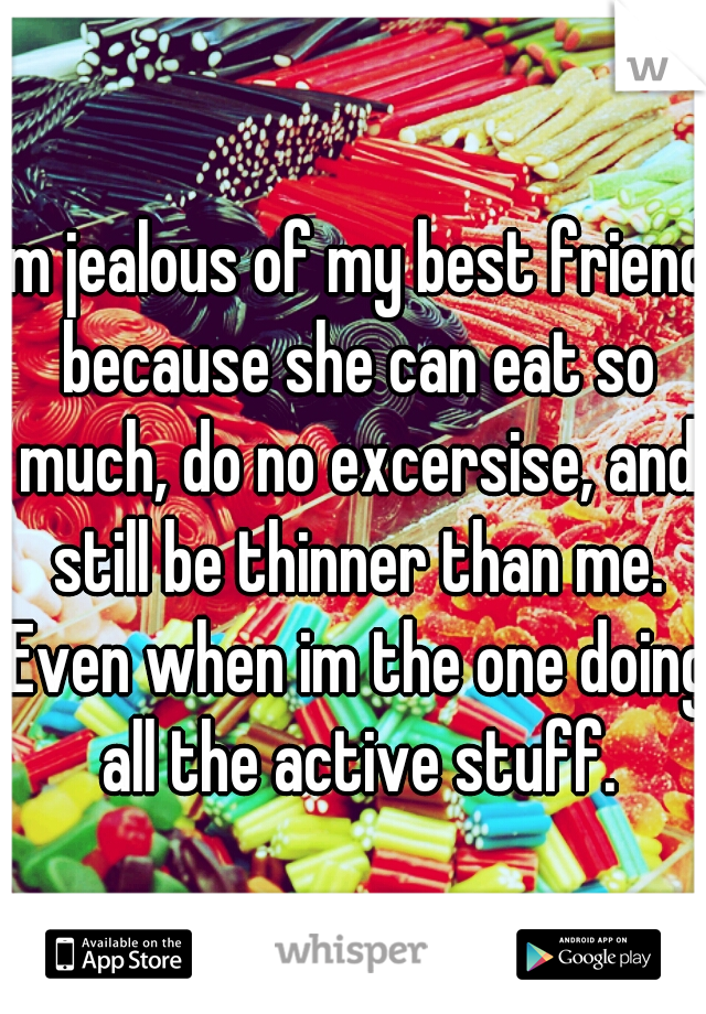 im jealous of my best friend because she can eat so much, do no excersise, and still be thinner than me. Even when im the one doing all the active stuff.