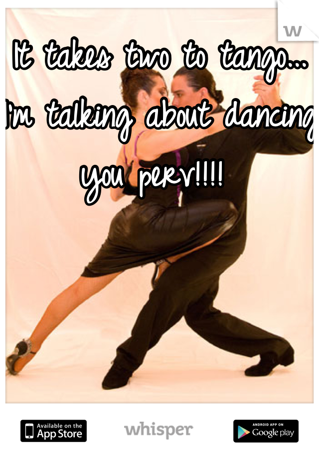 It takes two to tango... I'm talking about dancing you perv!!!! 
