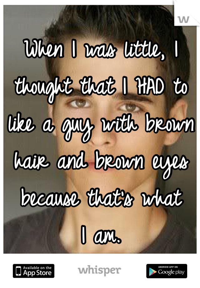 When I was little, I thought that I HAD to like a guy with brown hair and brown eyes because that's what 
I am.