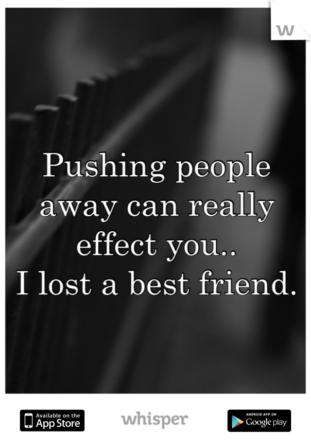 Pushing people away can really effect you..
I lost a best friend.