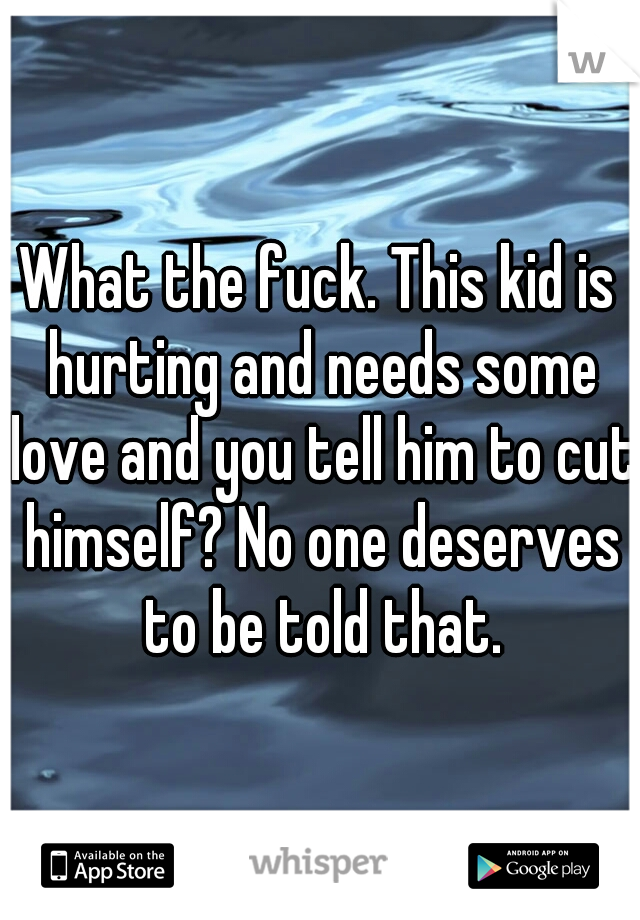 What the fuck. This kid is hurting and needs some love and you tell him to cut himself? No one deserves to be told that.