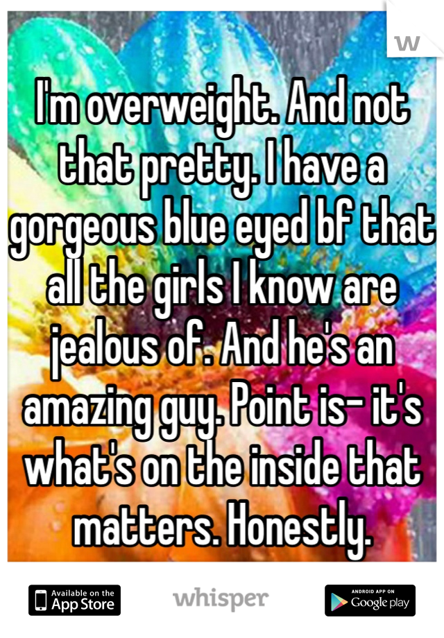 I'm overweight. And not that pretty. I have a gorgeous blue eyed bf that all the girls I know are jealous of. And he's an amazing guy. Point is- it's what's on the inside that matters. Honestly. 
