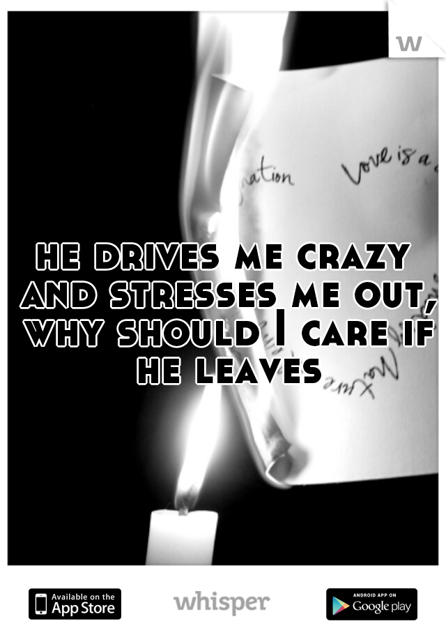 he drives me crazy and stresses me out, why should I care if he leaves
