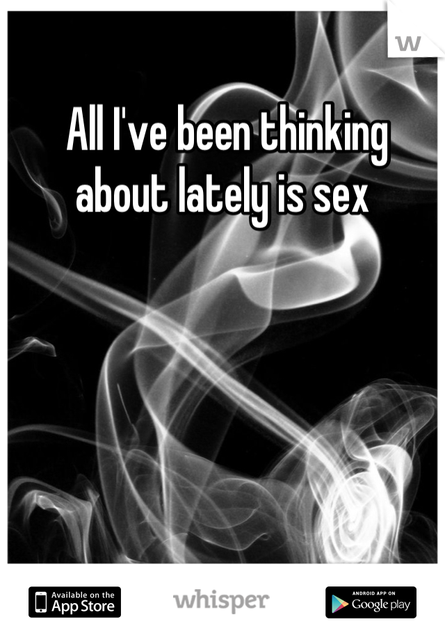  All I've been thinking about lately is sex