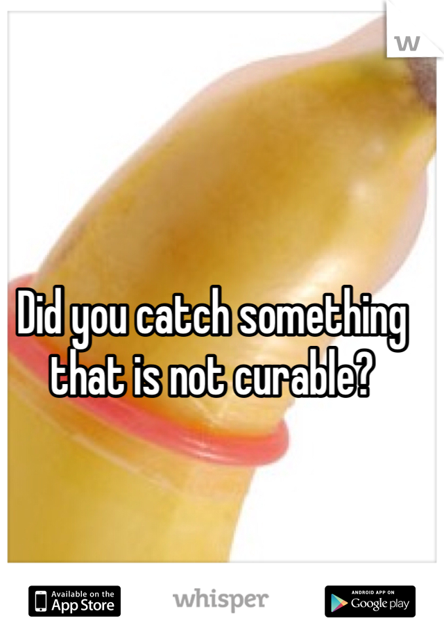 Did you catch something that is not curable?