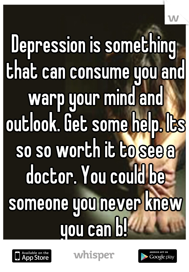 Depression is something that can consume you and warp your mind and outlook. Get some help. Its so so worth it to see a doctor. You could be someone you never knew you can b! 