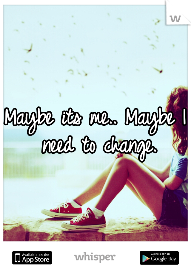 Maybe its me.. Maybe I need to change.