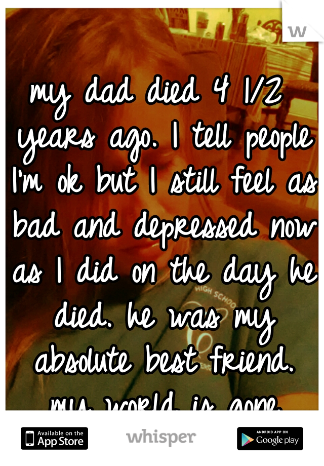 my dad died 4 1/2 years ago. I tell people I'm ok but I still feel as bad and depressed now as I did on the day he died. he was my absolute best friend. my world is gone