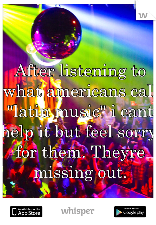After listening to what americans call "latin music" i cant help it but feel sorry for them. Theyre missing out.