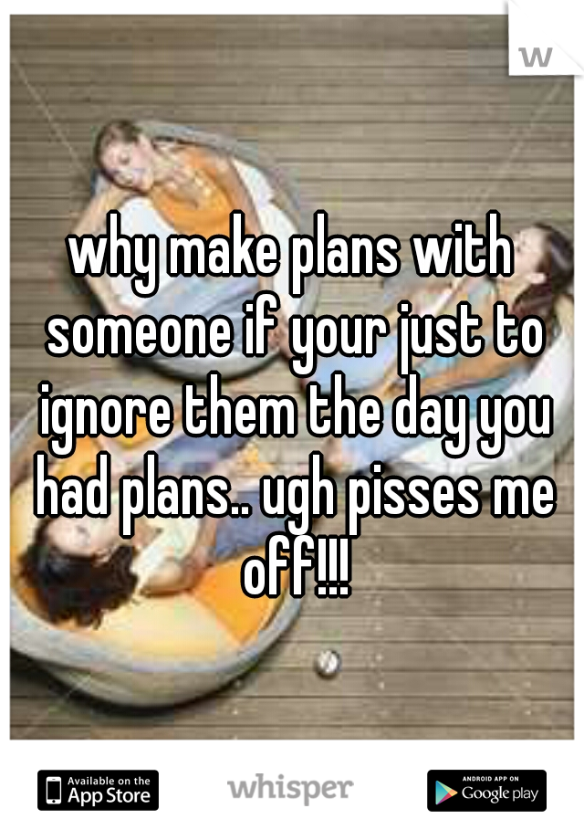 why make plans with someone if your just to ignore them the day you had plans.. ugh pisses me off!!!