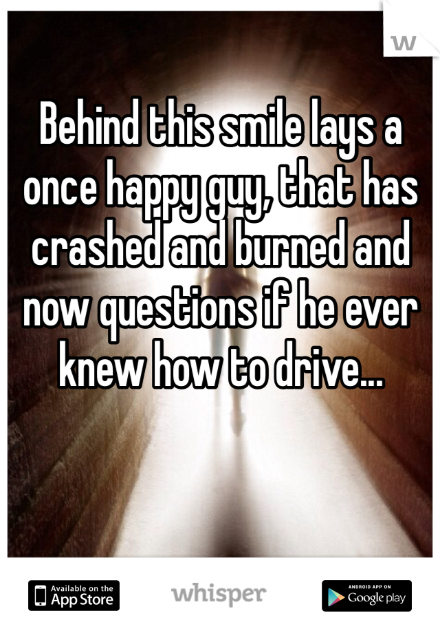 Behind this smile lays a once happy guy, that has crashed and burned and now questions if he ever knew how to drive...
