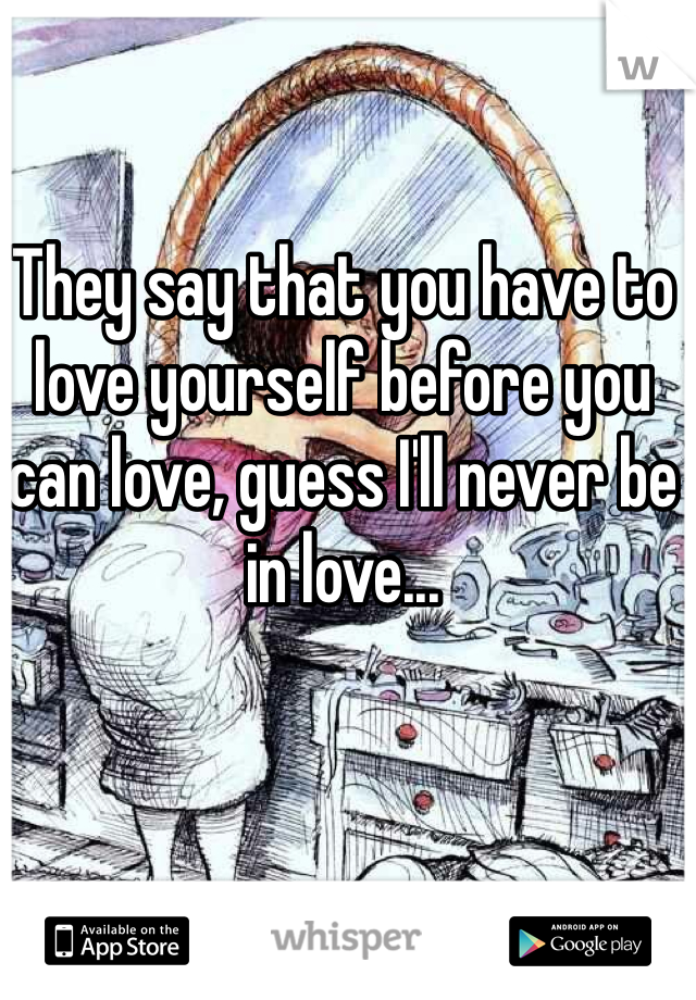 They say that you have to love yourself before you can love, guess I'll never be in love...