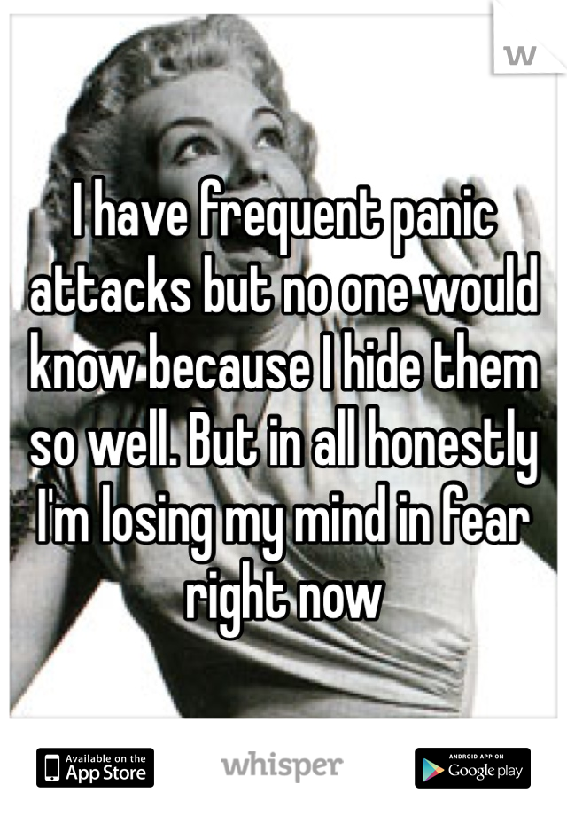 I have frequent panic attacks but no one would know because I hide them so well. But in all honestly I'm losing my mind in fear right now