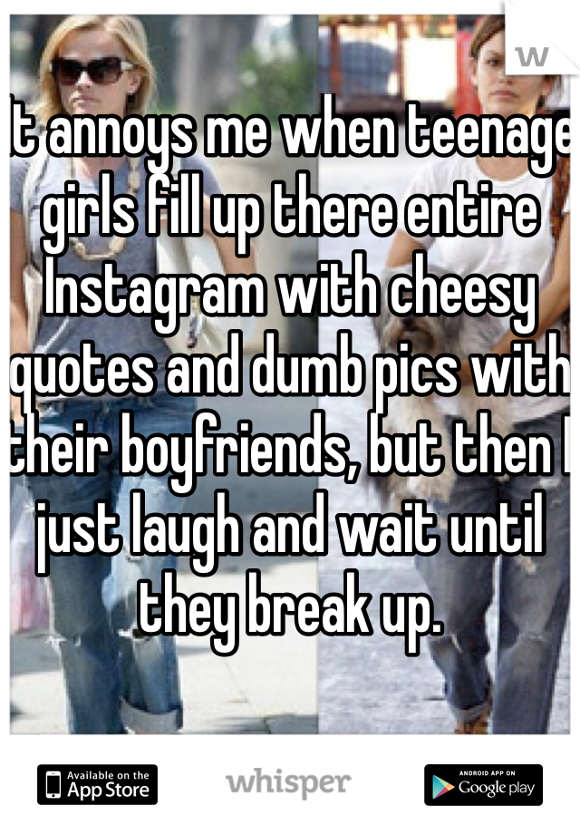 It annoys me when teenage girls fill up there entire Instagram with cheesy quotes and dumb pics with their boyfriends, but then I just laugh and wait until they break up.