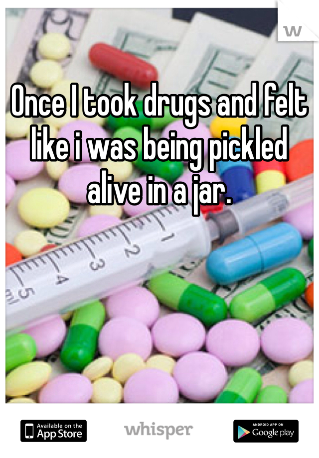 Once I took drugs and felt like i was being pickled alive in a jar.
