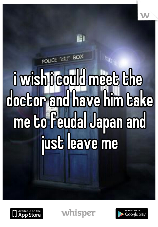 i wish i could meet the doctor and have him take me to feudal Japan and just leave me