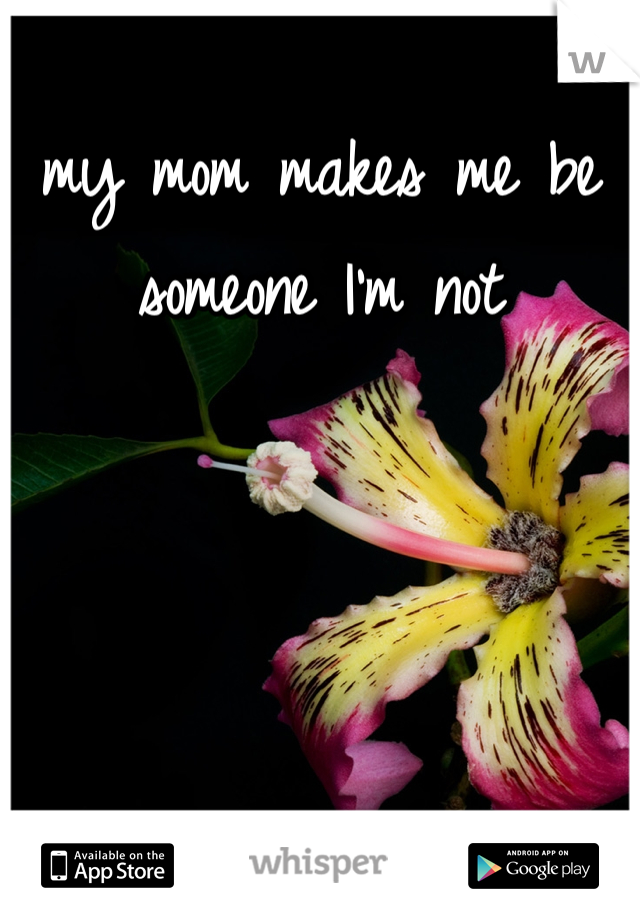 my mom makes me be someone I'm not