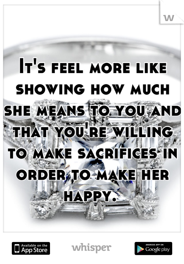 It's feel more like showing how much she means to you and that you're willing to make sacrifices in order to make her happy. 