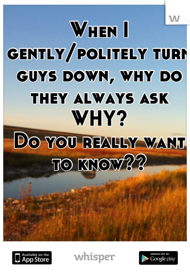 When I gently/politely turn guys down, why do they always ask WHY? 
Do you really want to know??