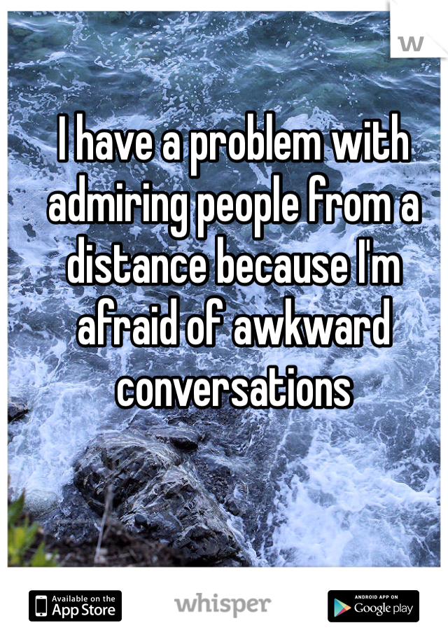 I have a problem with admiring people from a distance because I'm afraid of awkward conversations 