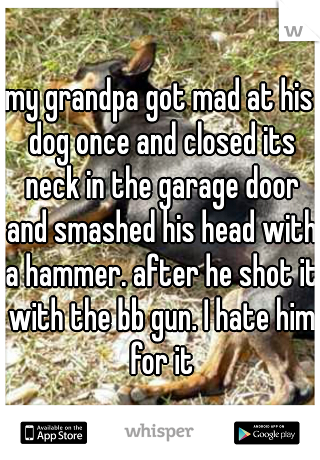 my grandpa got mad at his dog once and closed its neck in the garage door and smashed his head with a hammer. after he shot it with the bb gun. I hate him for it
