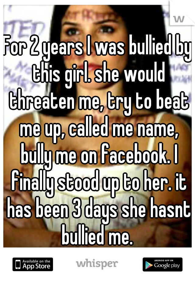For 2 years I was bullied by this girl. she would threaten me, try to beat me up, called me name, bully me on facebook. I finally stood up to her. it has been 3 days she hasnt bullied me. 