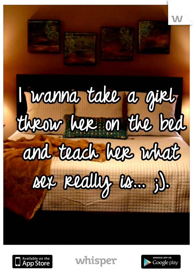 I wanna take a girl throw her on the bed and teach her what sex really is... ;).