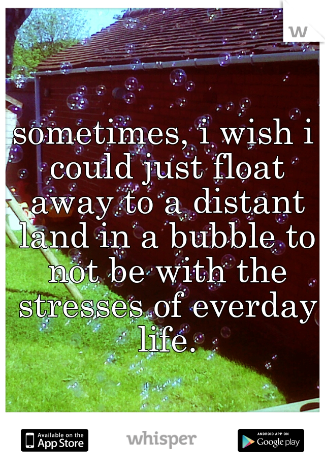 sometimes, i wish i could just float away to a distant land in a bubble to not be with the stresses of everday life.