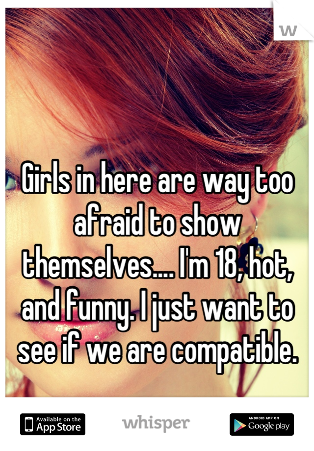 Girls in here are way too afraid to show themselves.... I'm 18, hot, and funny. I just want to see if we are compatible.