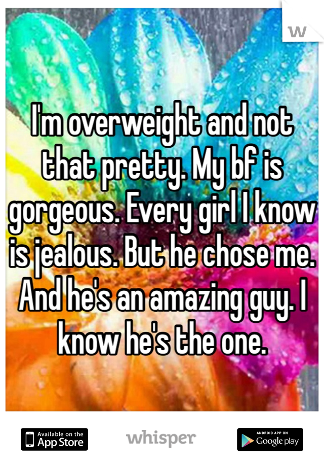 I'm overweight and not that pretty. My bf is gorgeous. Every girl I know is jealous. But he chose me. And he's an amazing guy. I know he's the one. 