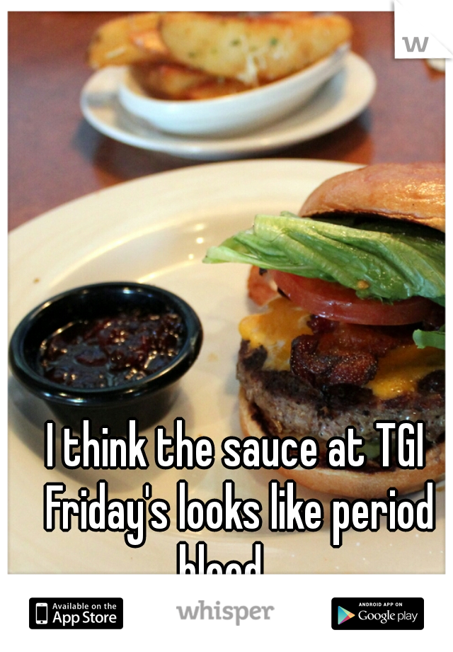 I think the sauce at TGI Friday's looks like period blood.....