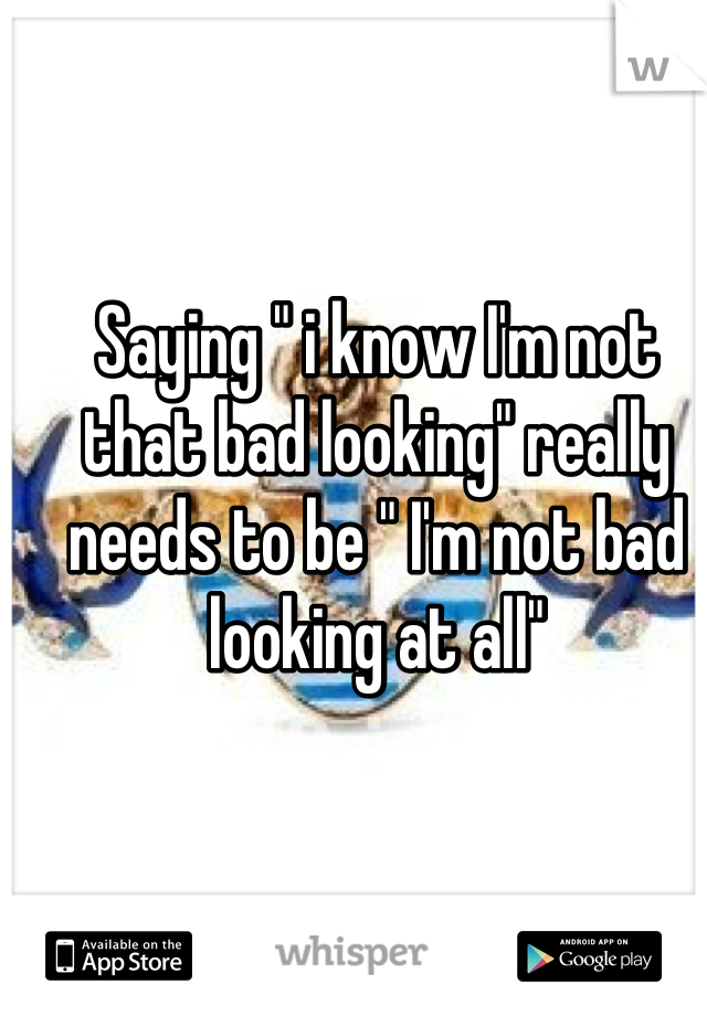 Saying " i know I'm not that bad looking" really needs to be " I'm not bad looking at all"
