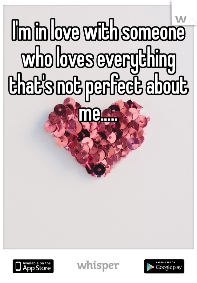 I'm in love with someone who loves everything that's not perfect about me.....