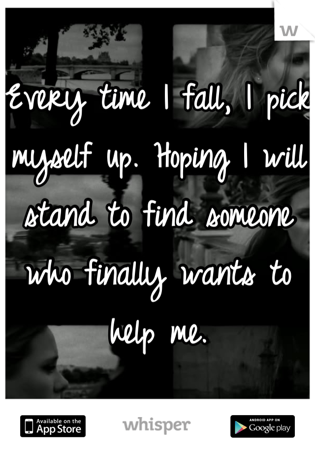 Every time I fall, I pick myself up. Hoping I will stand to find someone who finally wants to help me.