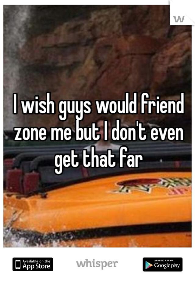 I wish guys would friend zone me but I don't even get that far