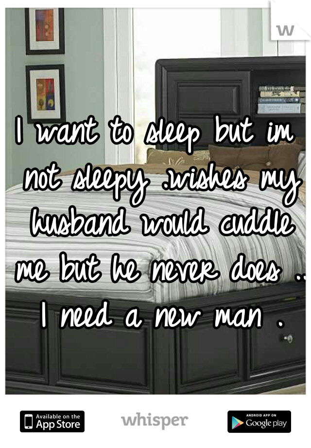 I want to sleep but im not sleepy .wishes my husband would cuddle me but he never does ..  I need a new man . 