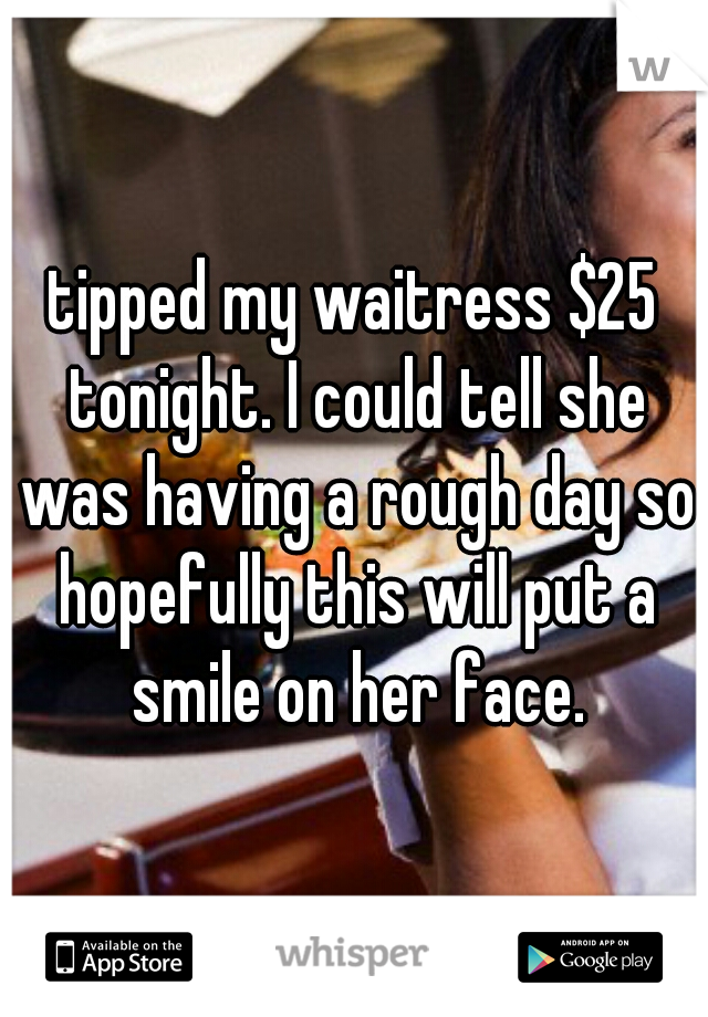 tipped my waitress $25 tonight. I could tell she was having a rough day so hopefully this will put a smile on her face.