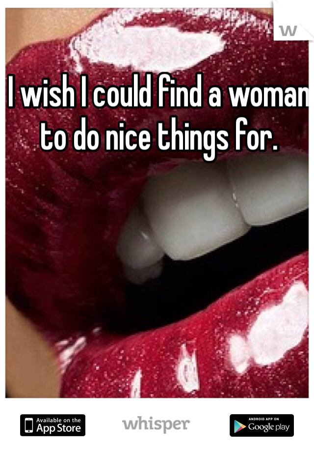 I wish I could find a woman to do nice things for.