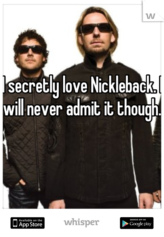 I secretly love Nickleback. I will never admit it though.