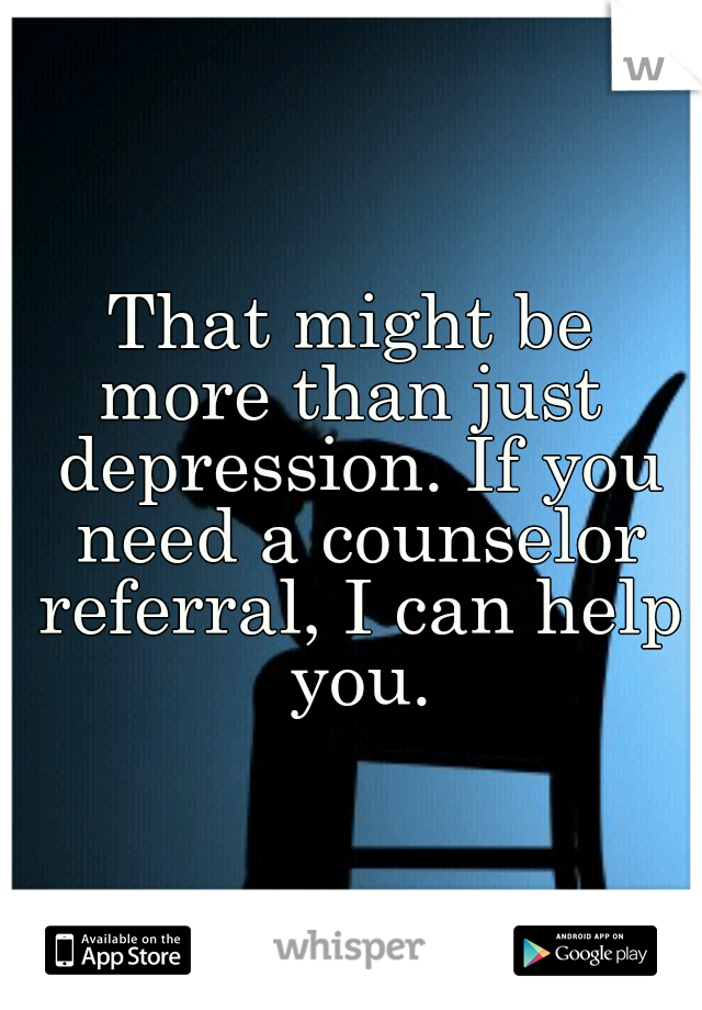 That might be
more than just depression. If you need a counselor referral, I can help you.