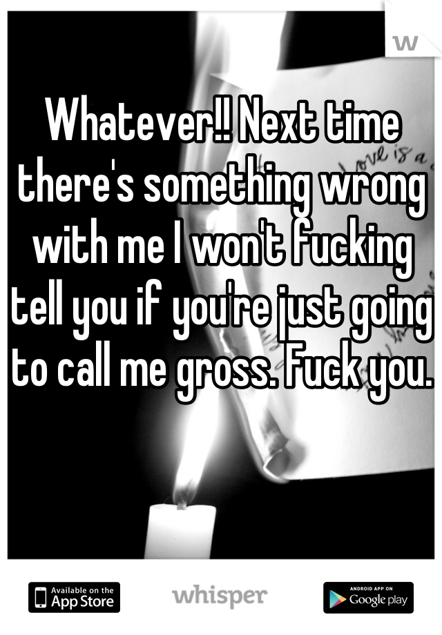 Whatever!! Next time there's something wrong with me I won't fucking tell you if you're just going to call me gross. Fuck you.