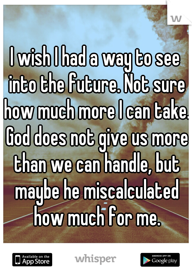 I wish I had a way to see into the future. Not sure how much more I can take. God does not give us more than we can handle, but maybe he miscalculated how much for me.