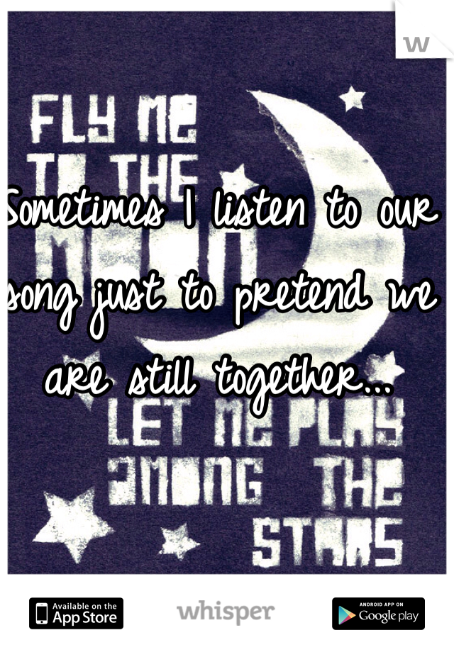 Sometimes I listen to our song just to pretend we are still together...