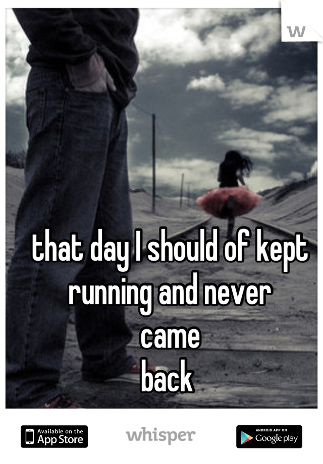 that day I should of kept 
running and never 
came 
back 